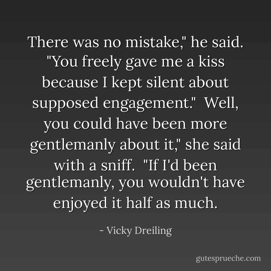There was no mistake," he said. "You freely gave me a kiss because I kept silent about supposed engagement."<br /><br />Well, you could have been more gentlemanly about it," she said with a sniff.<br /><br />"If I'd been gentlemanly, you wouldn't have enjoyed it half as much. - Vicky Dreiling