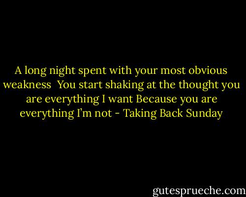 A long night spent with your most obvious weakness<br /> You start shaking at the thought you are everything I want<br />Because you are everything I’m not - Taking Back Sunday