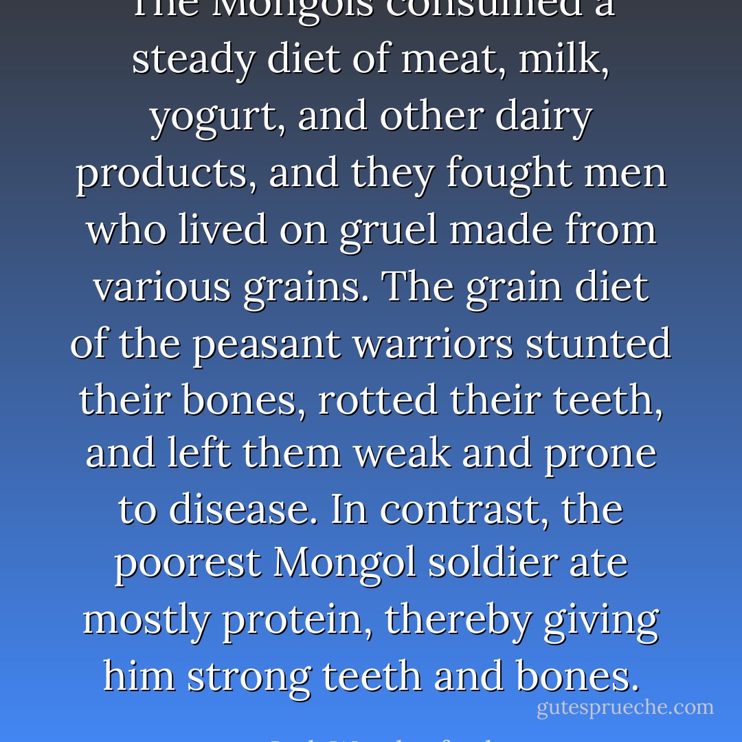 The Mongols consumed a steady diet of meat, milk, yogurt, and other dairy products, and they fought men who lived on gruel made from various grains. The grain diet of the peasant warriors stunted their bones, rotted their teeth, and left them weak and prone to disease. In contrast, the poorest Mongol soldier ate mostly protein, thereby giving him strong teeth and bones. - Jack Weatherford