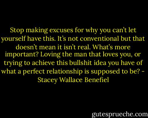 Stop making excuses for why you can’t let yourself have this. It’s not conventional but that doesn’t mean it isn’t real. What’s more important? Loving the man that loves you, or trying to achieve this bullshit idea you have of what a perfect relationship is supposed to be? - Stacey Wallace Benefiel