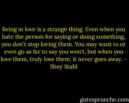 Being in love is a strange thing. Even when you hate the person for saying or doing something, you don't stop loving them. You may want to or even go as far to say you won't, but when you love them, truly love them, it never goes away. - Shey Stahl
