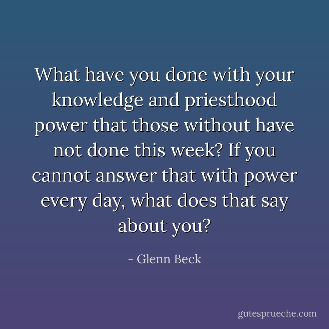 What have you done with your knowledge and priesthood power that those without have not done this week? If you cannot answer that with power every day, what does that say about you? - Glenn Beck