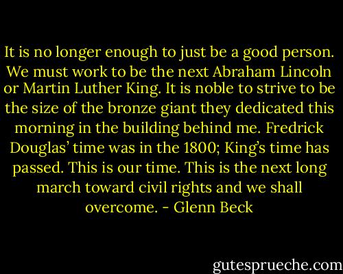 It is no longer enough to just be a good person. We must work to be the next Abraham Lincoln or Martin Luther King. It is noble to strive to be the size of the bronze giant they dedicated this morning in the building behind me. Fredrick Douglas’ time was in the 1800; King’s time has passed. This is our time. This is the next long march toward civil rights and we shall overcome. - Glenn Beck