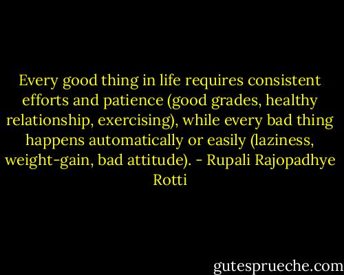 Every good thing in life requires consistent efforts and patience (good grades, healthy relationship, exercising), while every bad thing happens automatically or easily (laziness, weight-gain, bad attitude). - Rupali Rajopadhye Rotti