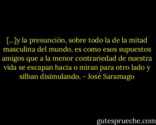 [...]y la presunción, sobre todo la de la mitad masculina del mundo, es como esos supuestos amigos que a la menor contrariedad de nuestra vida se escapan hacia o miran para otro lado y silban disimulando. - José Saramago