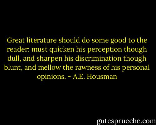 Great literature should do some good to the reader: must quicken his perception though dull, and sharpen his discrimination though blunt, and mellow the rawness of his personal opinions. - A.E. Housman