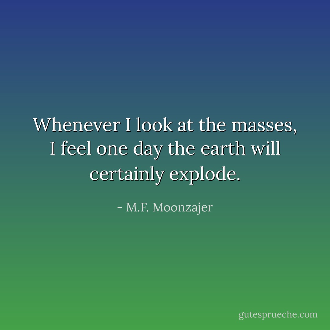 Whenever I look at the masses, I feel one day the earth will certainly explode. - M.F. Moonzajer