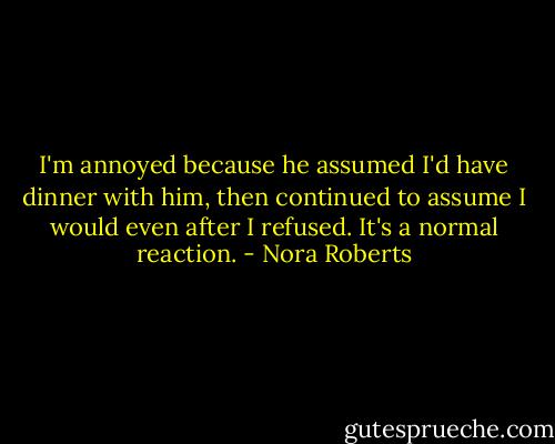 I'm annoyed because he assumed I'd have dinner with him, then continued to assume I would even after I refused. It's a normal reaction. - Nora Roberts