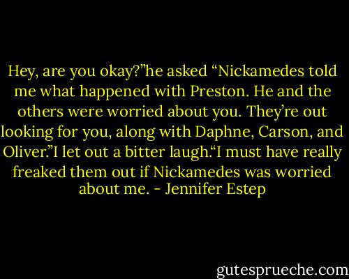 Hey, are you okay?”he asked “Nickamedes told me what happened with Preston. He and the others were worried about you.<br />They’re out looking for you, along with Daphne, Carson, and Oliver.”I let out a bitter laugh.“I must have really freaked them out if Nickamedes was worried about me. - Jennifer Estep