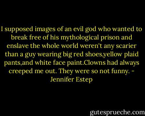 I supposed images of an evil god who wanted to break free of his mythological prison and enslave the whole world<br />weren't any scarier than a guy wearing big red shoes,yellow plaid pants,and white face paint.Clowns had always creeped me out. They were so not funny. - Jennifer Estep