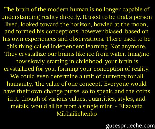 The brain of the modern human is no longer capable of understanding reality directly. It used to be that a person lived, looked toward the horizon, howled at the moon, and formed his conceptions, however biased, based on his own experiences and observations. There used to be this thing called independent learning. Not anymore. They crystallize our brains like ice from water. Imagine how slowly, starting in childhood, your brain is crystallized for you, forming your conception of reality. We could even determine a unit of currency for all humanity, ‘the value of one concept.’ Everyone would have their own change purse, so to speak, and the coins in it, though of various values, quantities, styles, and metals, would all be from a single mint. - Elizaveta Mikhailichenko