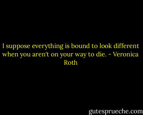 I suppose everything is bound to look different when you aren't on your way to die. - Veronica Roth