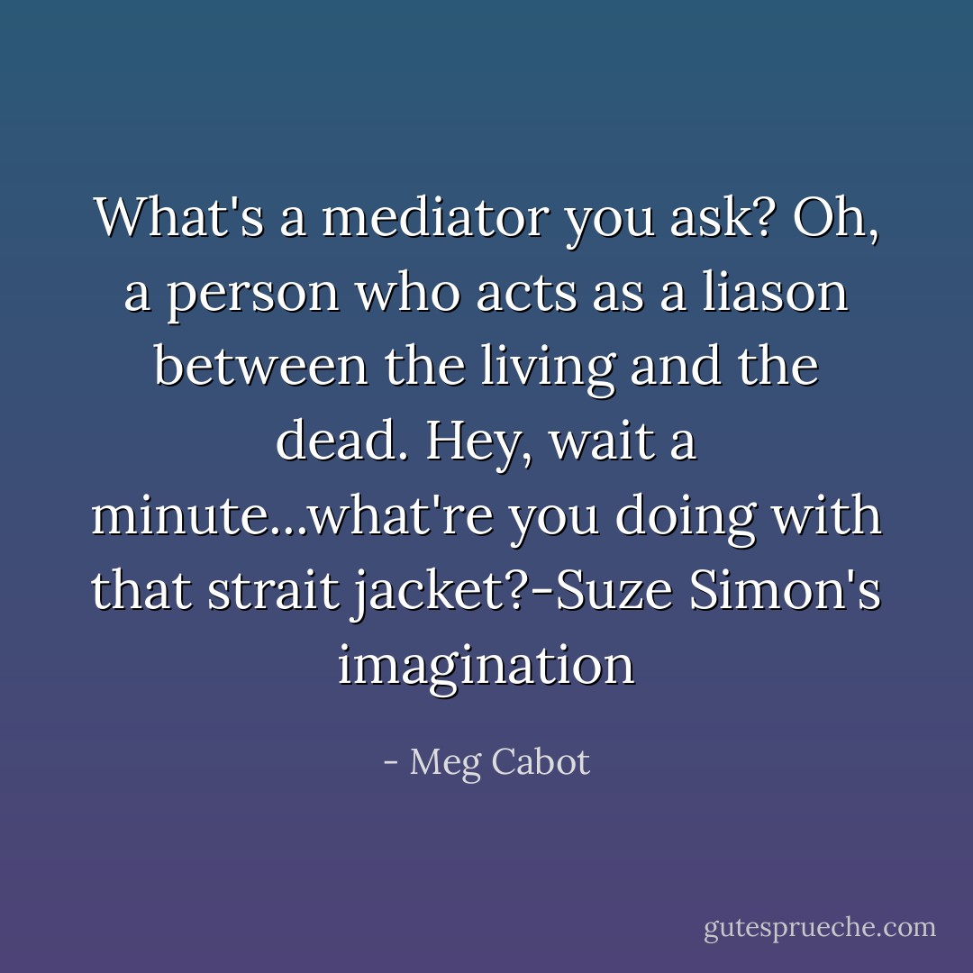 What's a mediator you ask? Oh, a person who acts as a liason between the living and the dead. Hey, wait a minute...what're you doing with that strait jacket?-Suze Simon's imagination - Meg Cabot