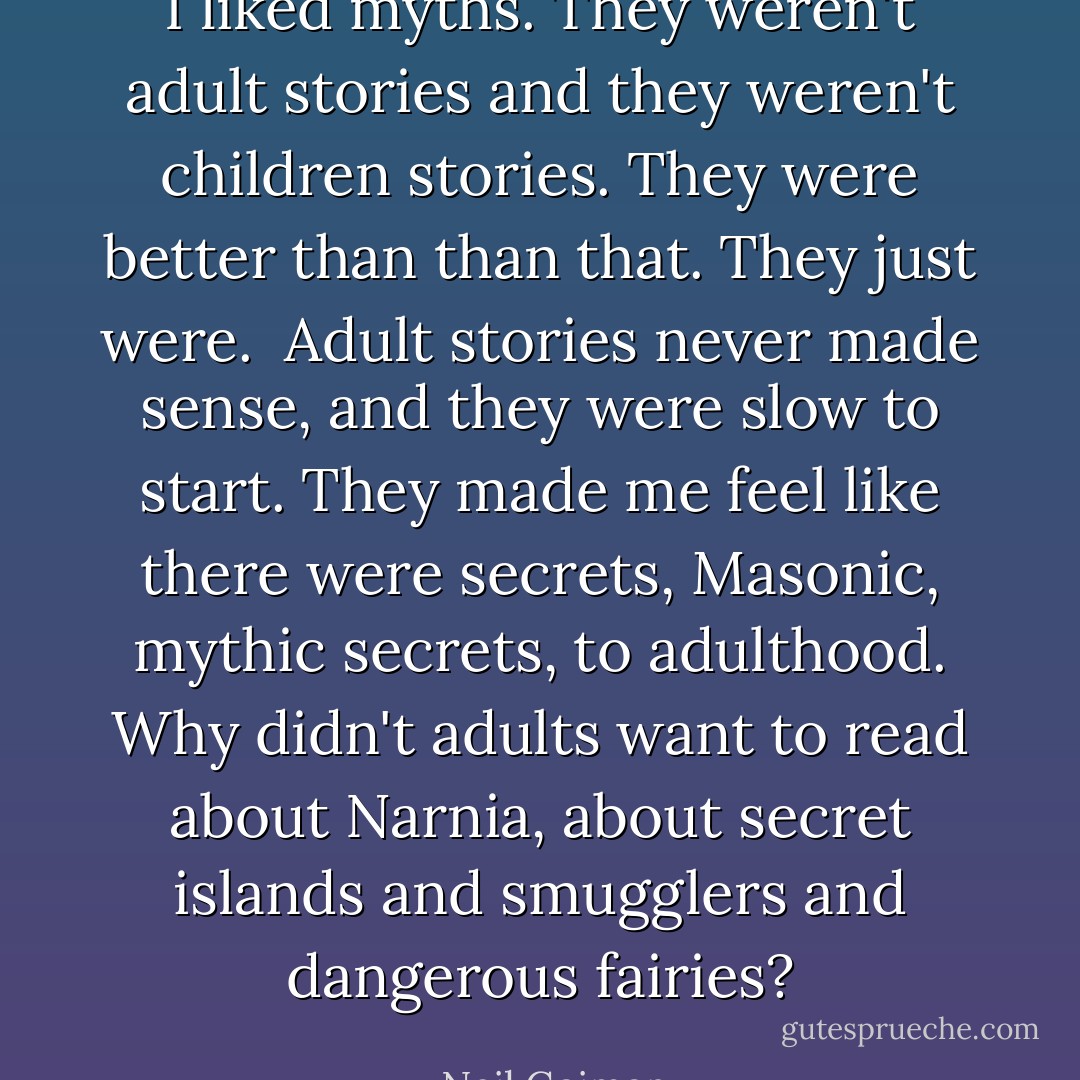 I liked myths. They weren't adult stories and they weren't children stories. They were better than than that. They just were. <br />Adult stories never made sense, and they were slow to start. They made me feel like there were secrets, Masonic, mythic secrets, to adulthood. Why didn't adults want to read about Narnia, about secret islands and smugglers and dangerous fairies? - Neil Gaiman