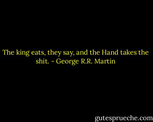 The king eats, they say, and the Hand takes the shit. - George R.R. Martin
