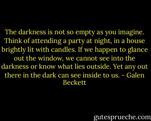 The darkness is not so empty as you imagine. Think of attending a party at night, in a house brightly lit with candles. If we happen to glance out the window, we cannot see into the darkness or know what lies outside. Yet any out there in the dark can see inside to us. - Galen Beckett