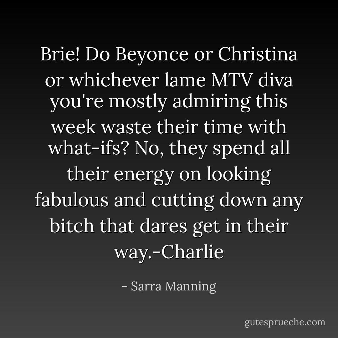 Brie! Do Beyonce or Christina or whichever lame MTV diva you're mostly admiring this week waste their time with what-ifs? No, they spend all their energy on looking fabulous and cutting down any bitch that dares get in their way.-Charlie - Sarra Manning