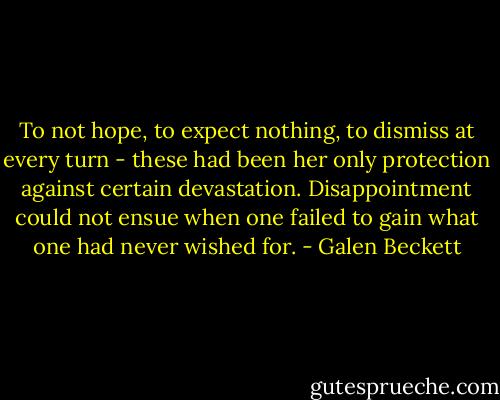To not hope, to expect nothing, to dismiss at every turn - these had been her only protection against certain devastation. Disappointment could not ensue when one failed to gain what one had never wished for. - Galen Beckett
