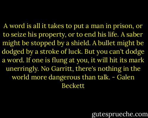 A word is all it takes to put a man in prison, or to seize his property, or to end his life. A saber might be stopped by a shield. A bullet might be dodged by a stroke of luck. But you can't dodge a word. If one is flung at you, it will hit its mark unerringly. No Garritt, there's nothing in the world more dangerous than talk. - Galen Beckett