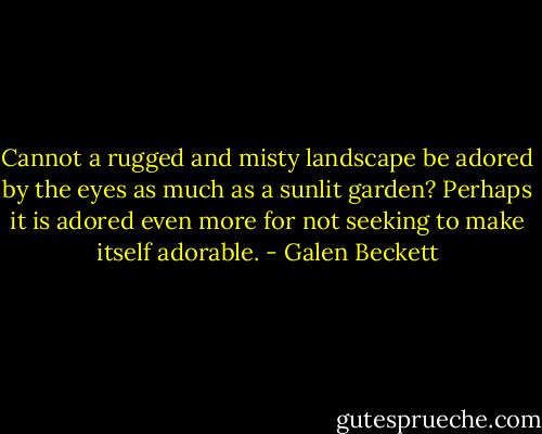 Cannot a rugged and misty landscape be adored by the eyes as much as a sunlit garden? Perhaps it is adored even more for not seeking to make itself adorable. - Galen Beckett