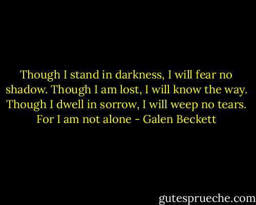 Though I stand in darkness, I will fear no shadow. Though I am lost, I will know the way. Though I dwell in sorrow, I will weep no tears. For I am not alone - Galen Beckett