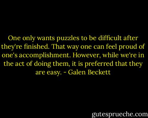 One only wants puzzles to be difficult after they're finished. That way one can feel proud of one's accomplishment. However, while we're in the act of doing them, it is preferred that they are easy. - Galen Beckett