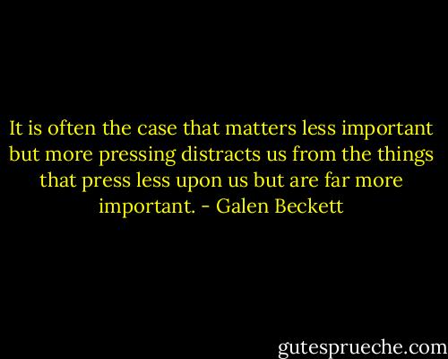 It is often the case that matters less important but more pressing distracts us from the things that press less upon us but are far more important. - Galen Beckett
