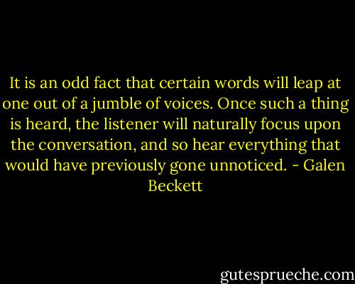 It is an odd fact that certain words will leap at one out of a jumble of voices. Once such a thing is heard, the listener will naturally focus upon the conversation, and so hear everything that would have previously gone unnoticed. - Galen Beckett