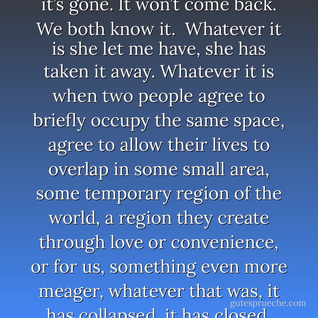 Things go backward.<br /><br />And then, one day, whatever it is we had, it’s gone. It won’t come back. We both know it.<br /><br />Whatever it is she let me have, she has taken it away. Whatever it is when two people agree to briefly occupy the same space, agree to allow their lives to overlap in some small area, some temporary region of the world, a region they create through love or convenience, or for us, something even more meager, whatever that was, it has collapsed, it has closed. She has closed herself to me. - Charles Yu