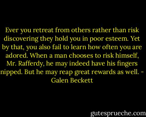 Ever you retreat from others rather than risk discovering they hold you in poor esteem. Yet by that, you also fail to learn how often you are adored. When a man chooses to risk himself, Mr. Rafferdy, he may indeed have his fingers nipped. But he may reap great rewards as well. - Galen Beckett