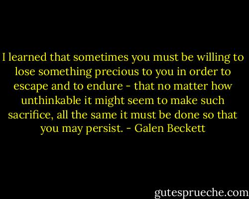 I learned that sometimes you must be willing to lose something precious to you in order to escape and to endure - that no matter how unthinkable it might seem to make such sacrifice, all the same it must be done so that you may persist. - Galen Beckett