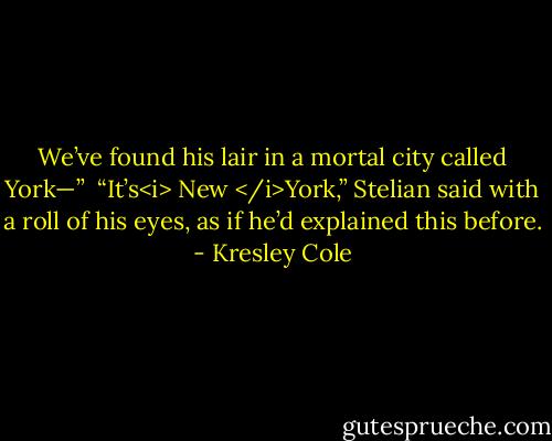 We’ve found his lair in a mortal city called York—”<br /><br />“It’s<i> New </i>York,” Stelian said with a roll of his eyes, as if he’d explained this before. - Kresley Cole