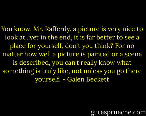 You know, Mr. Rafferdy, a picture is very nice to look at...yet in the end, it is far better to see a place for yourself, don't you think? For no matter how well a picture is painted or a scene is described, you can't really know what something is truly like, not unless you go there yourself. - Galen Beckett