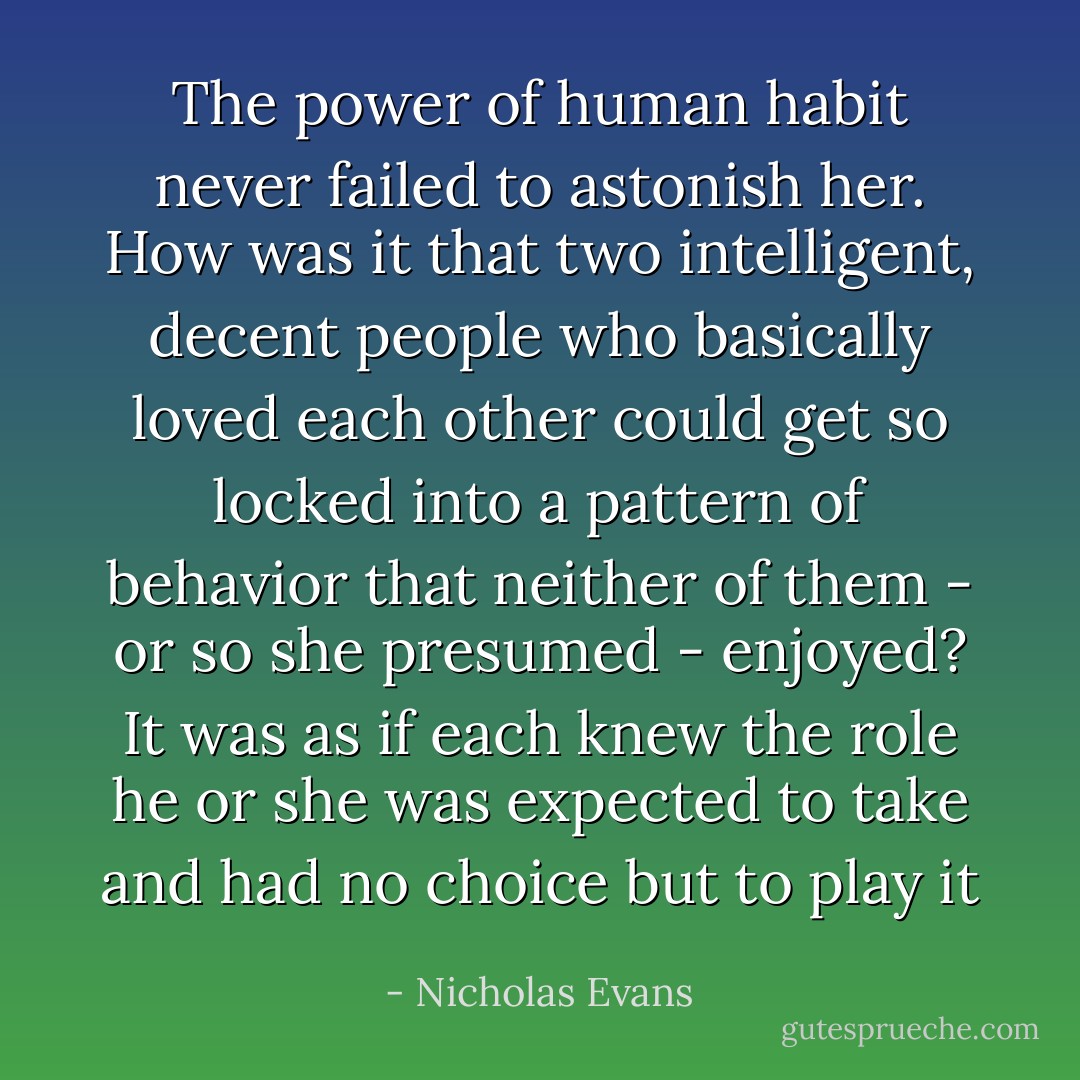 The power of human habit never failed to astonish her. How was it that two intelligent, decent people who basically loved each other could get so locked into a pattern of behavior that neither of them - or so she presumed - enjoyed? It was as if each knew the role he or she was expected to take and had no choice but to play it - Nicholas Evans
