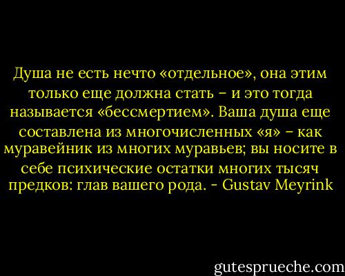 Душа не есть нечто «отдельное», она этим только еще должна стать – и это тогда называется «бессмертием». Ваша душа еще составлена из многочисленных «я» – как муравейник из многих муравьев; вы носите в себе психические остатки многих тысяч предков: глав вашего рода. - Gustav Meyrink