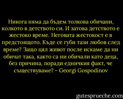 Никога няма да бъдем толкова обичани, колкото в детството си. И затова детството е жестоко време. Неговата жестокост е в предстоящото. Къде се губи тази любов след време? Защо цял живот после искаме да ни обичат така, както са ни обичали като деца, без причина, поради едничкия факт, че съществуваме? - Georgi Gospodinov
