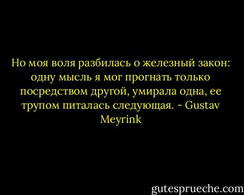 Но моя воля разбилась о железный закон: одну мысль я мог прогнать только посредством другой, умирала одна, ее трупом питалась следующая. - Gustav Meyrink