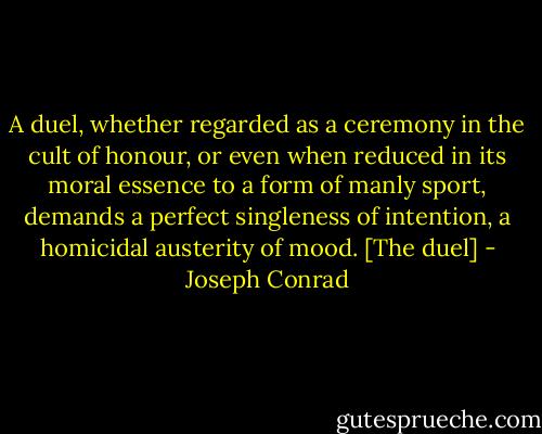 A duel, whether regarded as a ceremony in the cult of honour, or even when reduced in its moral essence to a form of manly sport, demands a perfect singleness of intention, a homicidal austerity of mood. [The duel] - Joseph Conrad