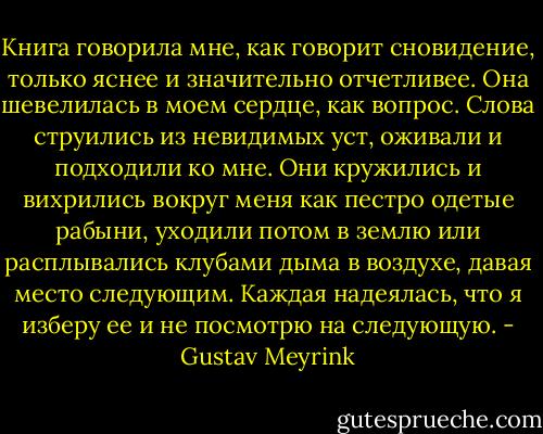 Книга говорила мне, как говорит сновидение, только яснее и значительно отчетливее. Она шевелилась в моем сердце, как вопрос. Слова струились из невидимых уст, оживали и подходили ко мне. Они кружились и вихрились вокруг меня как пестро одетые рабыни, уходили потом в землю или расплывались клубами дыма в воздухе, давая место следующим. Каждая надеялась, что я изберу ее и не посмотрю на следующую. - Gustav Meyrink