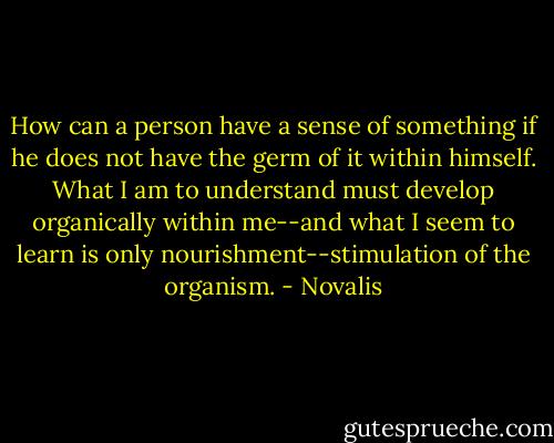 How can a person have a sense of something if he does not have the germ of it within himself. What I am to understand must develop organically within me--and what I seem to learn is only nourishment--stimulation of the organism. - Novalis