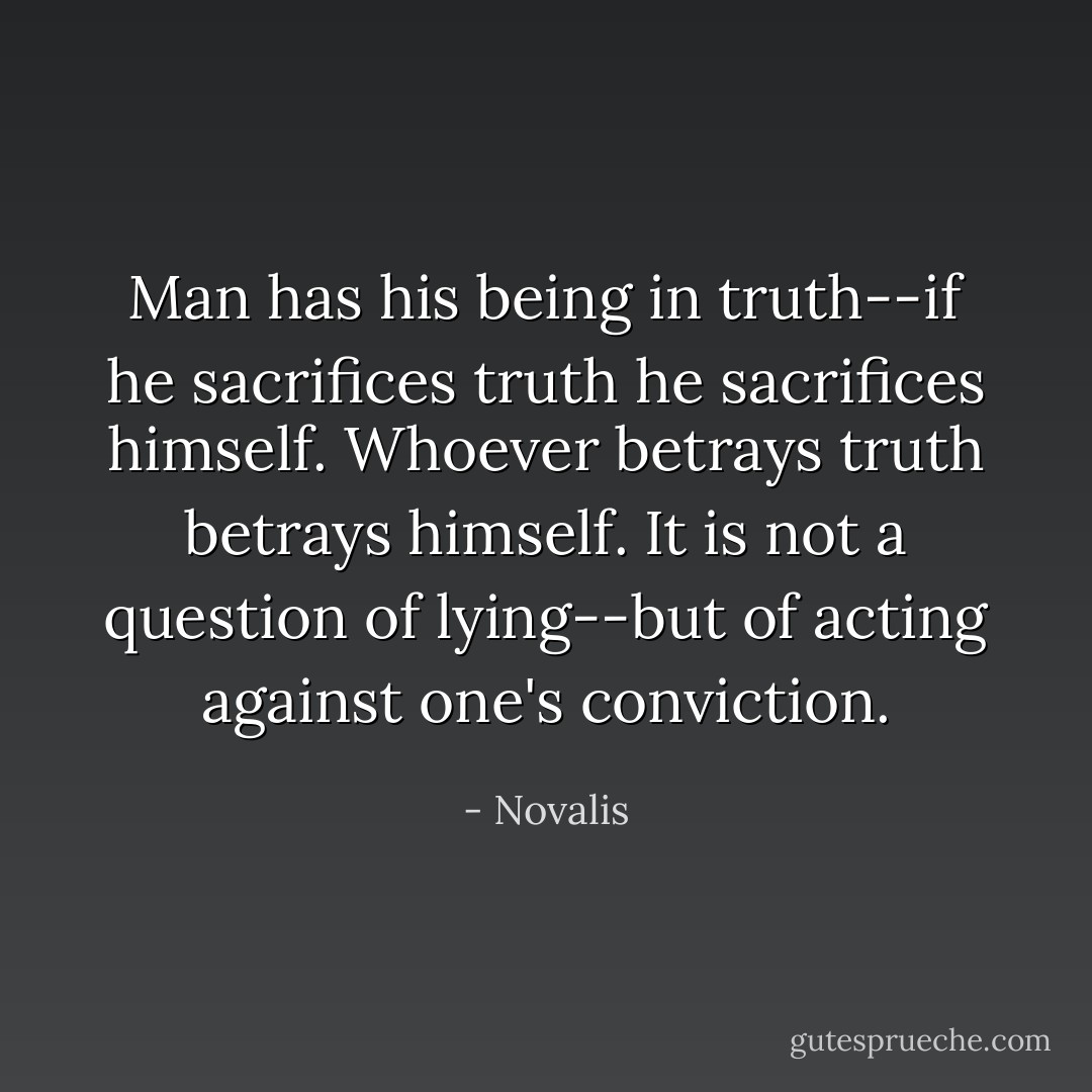 Man has his being in truth--if he sacrifices truth he sacrifices himself. Whoever betrays truth betrays himself. It is not a question of lying--but of acting against one's conviction. - Novalis