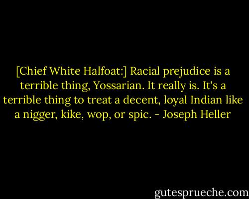 [Chief White Halfoat:] Racial prejudice is a terrible thing, Yossarian. It really is. It's a terrible thing to treat a decent, loyal Indian like a nigger, kike, wop, or spic. - Joseph Heller