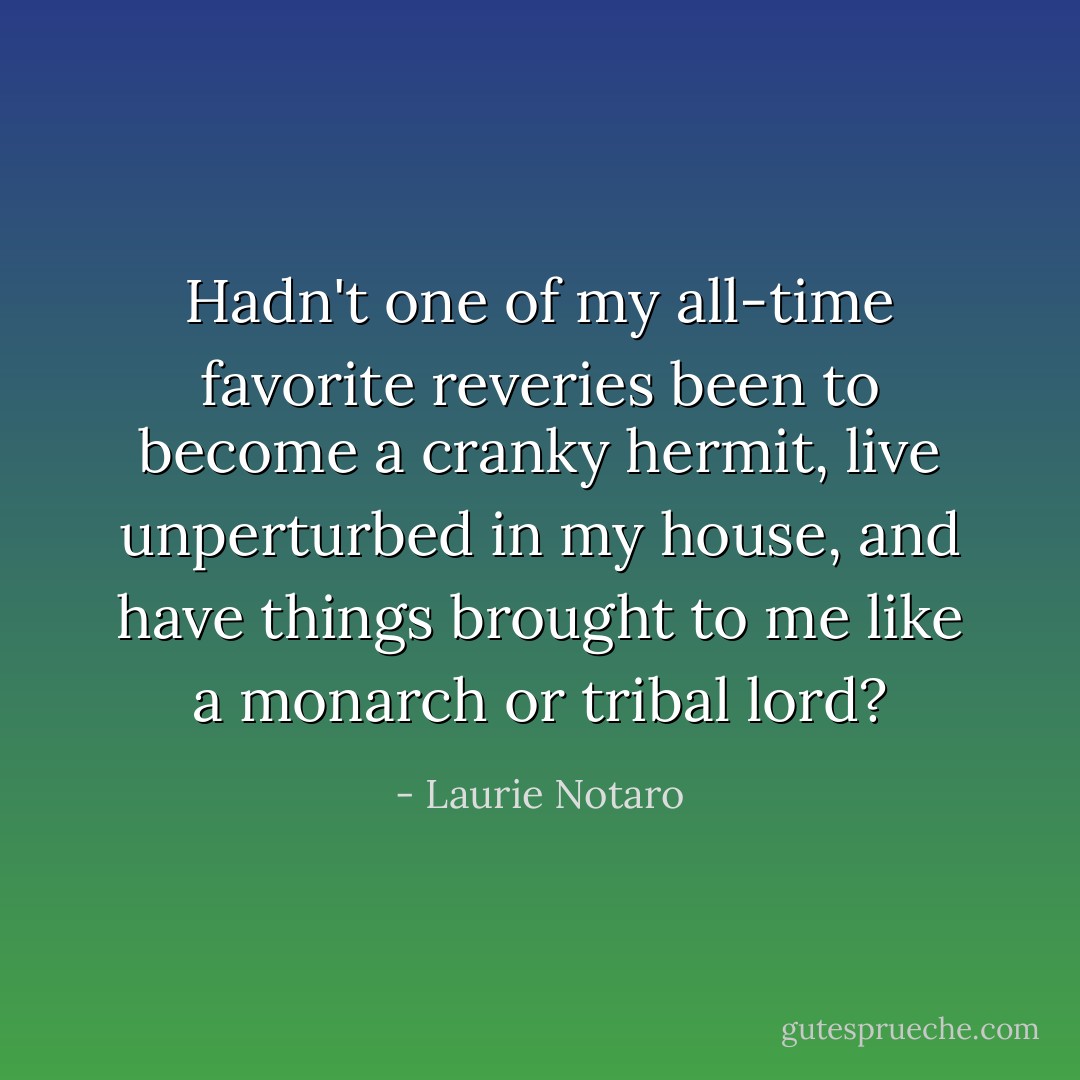 Hadn't one of my all-time favorite reveries been to become a cranky hermit, live unperturbed in my house, and have things brought to me like a monarch or tribal lord? - Laurie Notaro