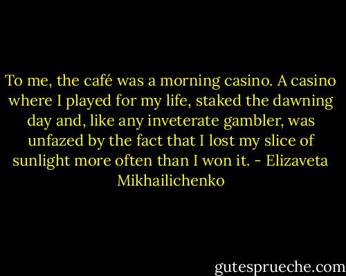 To me, the café was a morning casino. A casino where I played for my life, staked the dawning day and, like any inveterate gambler, was unfazed by the fact that I lost my slice of sunlight more often than I won it. - Elizaveta Mikhailichenko