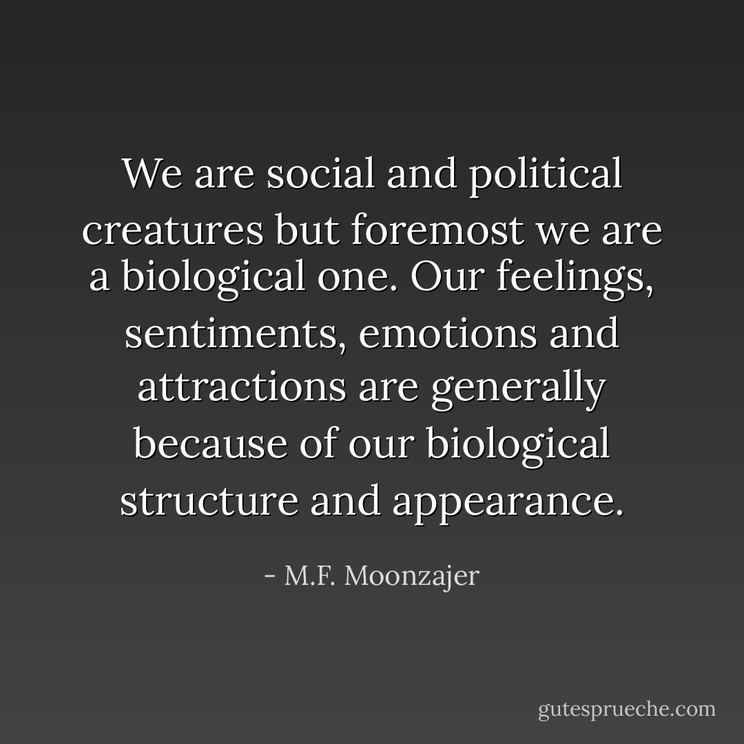 We are social and political creatures but foremost we are a biological one. Our feelings, sentiments, emotions and attractions are generally because of our biological structure and appearance. - M.F. Moonzajer
