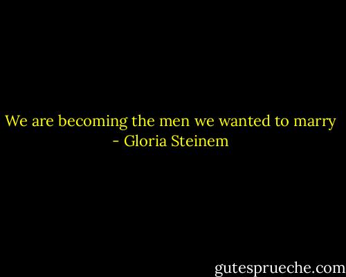 We are becoming the men we wanted to marry - Gloria Steinem