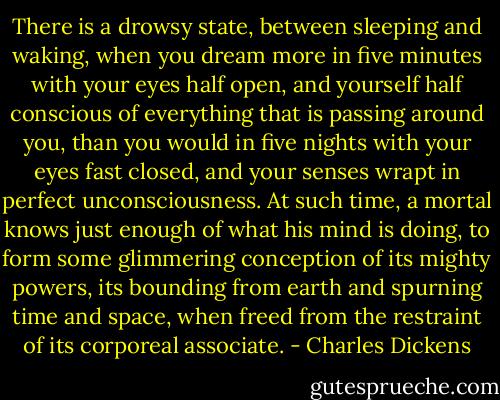 There is a drowsy state, between sleeping and waking, when you dream more in five minutes with your eyes half open, and yourself half conscious of everything that is passing around you, than you would in five nights with your eyes fast closed, and your senses wrapt in perfect unconsciousness. At such time, a mortal knows just enough of what his mind is doing, to form some glimmering conception of its mighty powers, its bounding from earth and spurning time and space, when freed from the restraint of its corporeal associate. - Charles Dickens