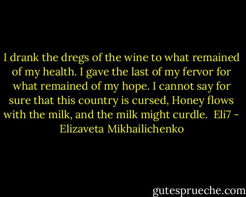 I drank the dregs of the wine to what remained of my health.<br />I gave the last of my fervor for what remained of my hope.<br />I cannot say for sure that this country is cursed,<br />Honey flows with the milk, and the milk might curdle.<br /> Eli7 - Elizaveta Mikhailichenko