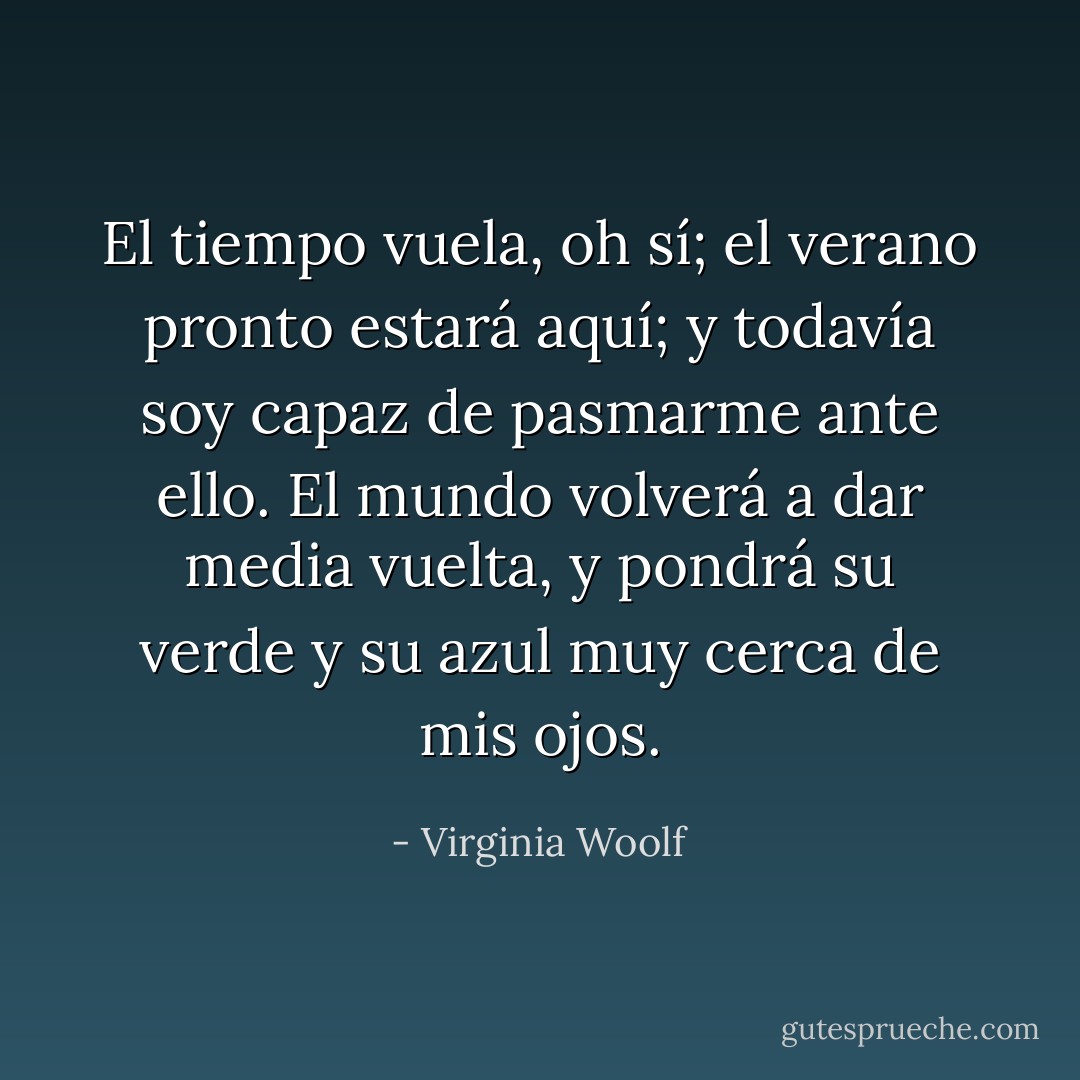 El tiempo vuela, oh sí; el verano pronto estará aquí; y todavía soy capaz de pasmarme ante ello. El mundo volverá a dar media vuelta, y pondrá su verde y su azul muy cerca de mis ojos. - Virginia Woolf