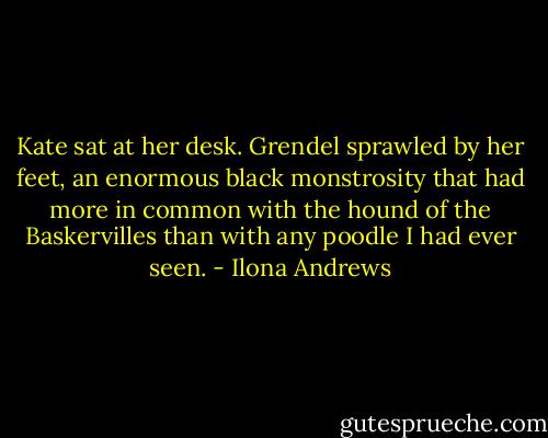 Kate sat at her desk. Grendel sprawled by her feet, an enormous black monstrosity that had more in common with the hound of the Baskervilles than with any poodle I had ever seen. - Ilona Andrews